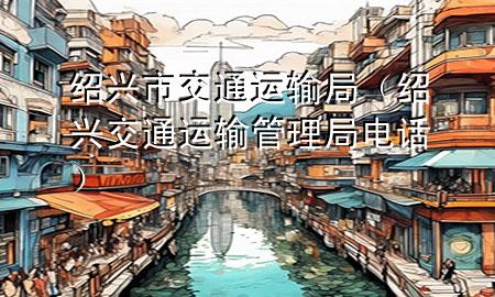 绍兴市交通运输局（绍兴交通运输管理局电话）