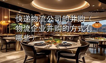 快递物流公司的并购（物流企业并购的方式有哪些）