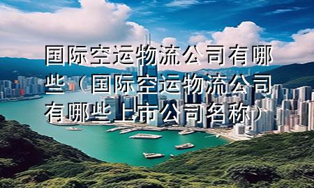 国际空运物流公司有哪些(国际空运物流公司有哪些上市公司名称)