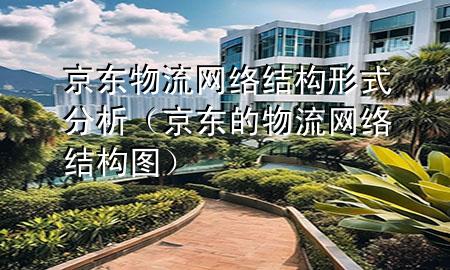京东物流网络结构形式分析(京东的物流网络结构图)