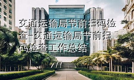 交通运输局节前扫码检查-交通运输局节前扫码检查工作总结