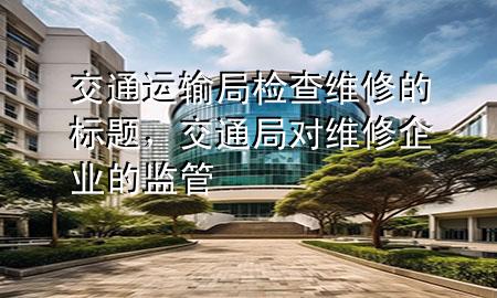 交通运输局检查维修的标题，交通局对维修企业的监管