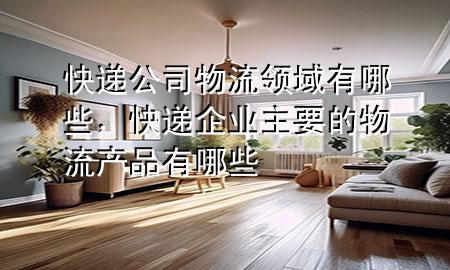 快递公司物流领域有哪些,快递企业主要的物流产品有哪些