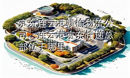 京东连云港赣榆物流公司,连云港京东快递总部位于哪里