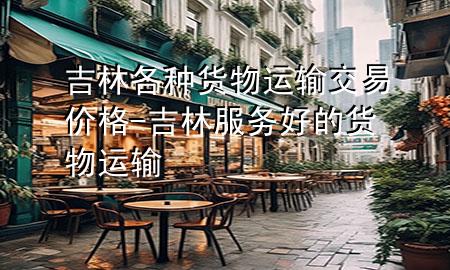 吉林各种货物运输交易价格-吉林服务好的货物运输