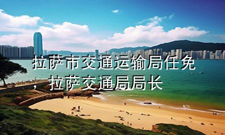拉萨市交通运输局任免,拉萨交通局局长