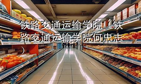 铁路交通运输学院（铁路交通运输学院何忠志）