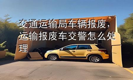 交通运输局车辆报废,运输报废车交警怎么处理