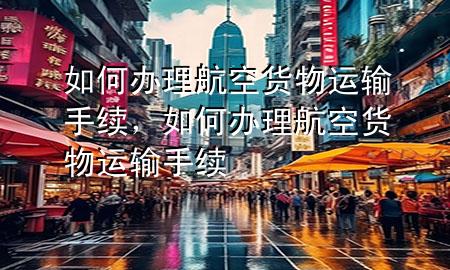 如何办理航空货物运输手续,如何办理航空货物运输手续