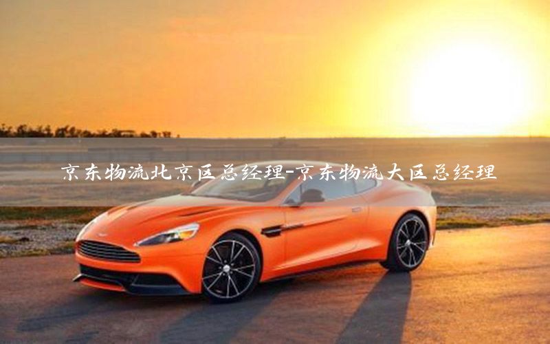 京东物流北京区总经理-京东物流大区总经理