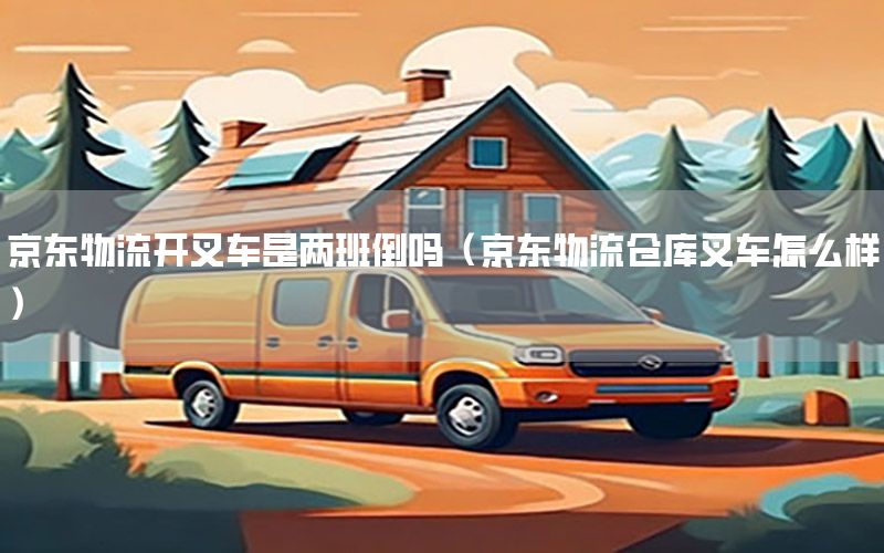 京东物流开叉车是两班倒吗（京东物流仓库叉车怎么样）