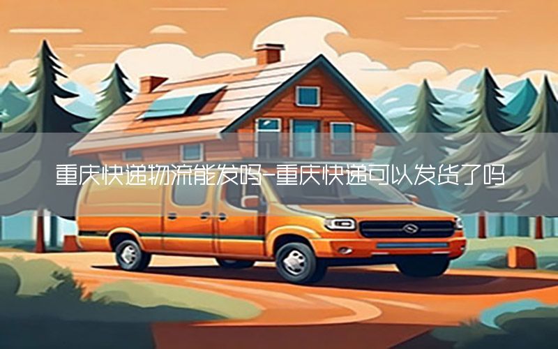 重庆快递物流能发吗-重庆快递可以发货了吗