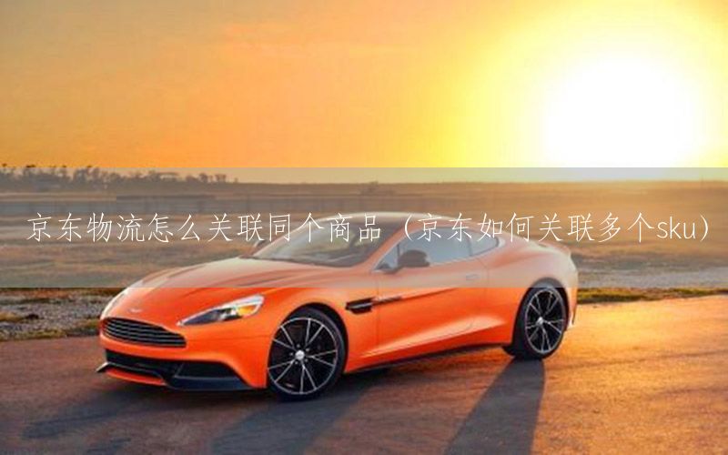 京东物流怎么关联同个商品（京东如何关联多个sku）