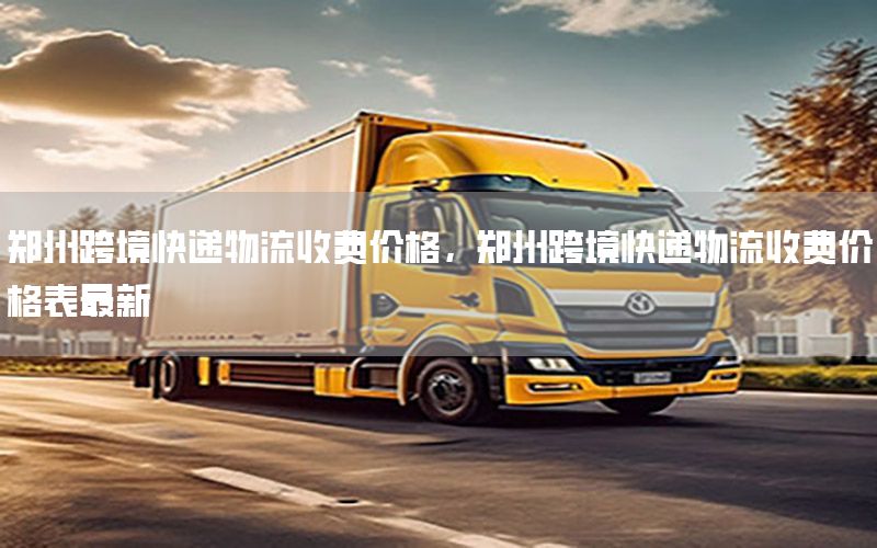 郑州跨境快递物流收费价格，郑州跨境快递物流收费价格表最新
