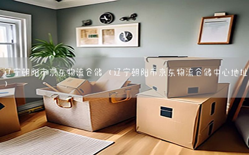 辽宁朝阳市京东物流仓储（辽宁朝阳市京东物流仓储中心地址）