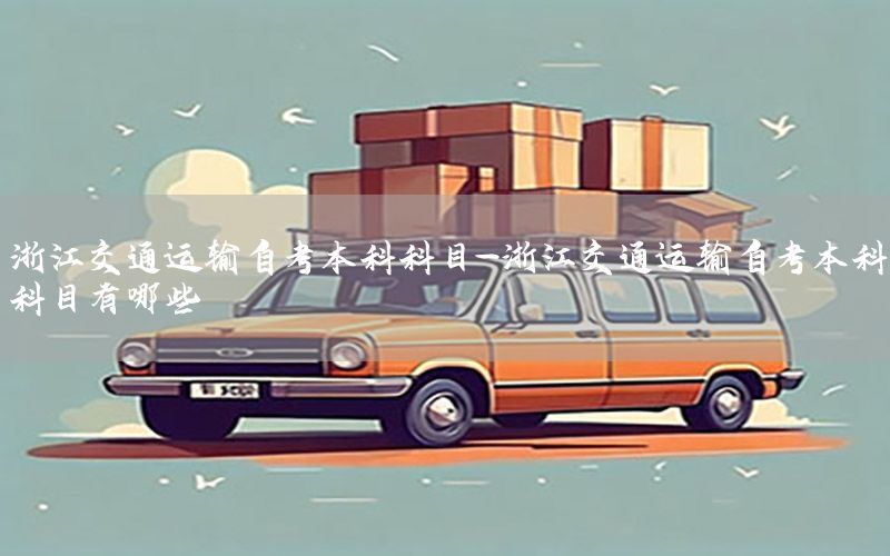 浙江交通运输自考本科科目-浙江交通运输自考本科科目有哪些