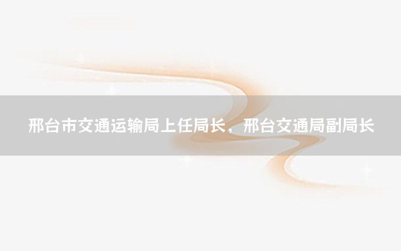 邢台市交通运输局上任局长，邢台交通局副局长