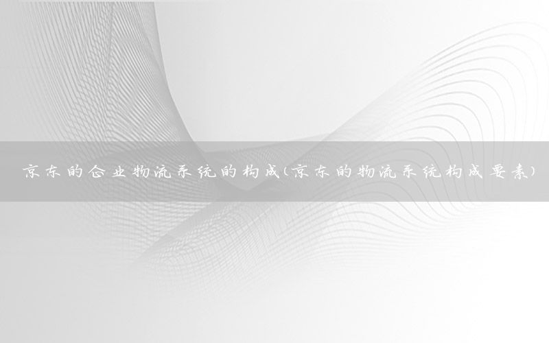 京东的企业物流系统的构成（京东的物流系统构成要素）
