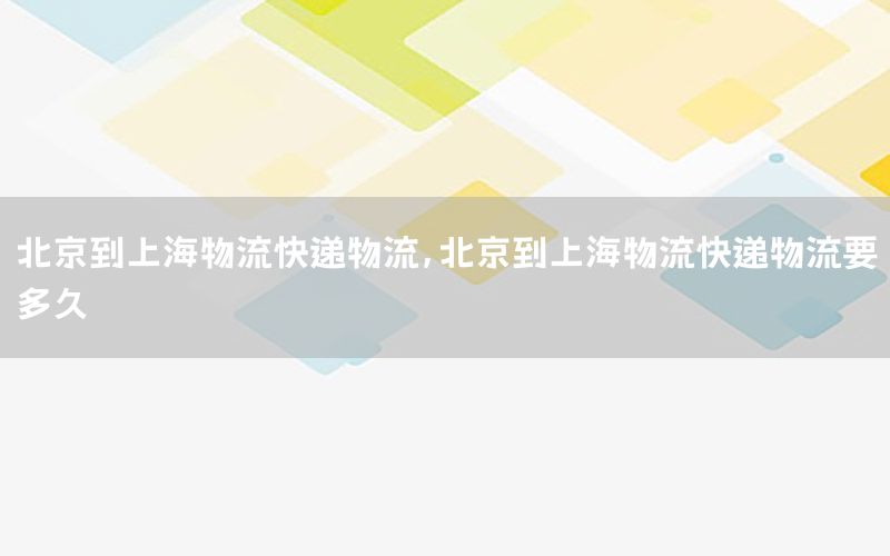 北京到上海物流快递物流，北京到上海物流快递物流要多久