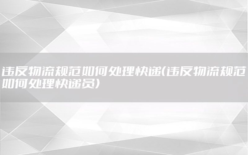 违反物流规范如何处理快递（违反物流规范如何处理快递员）