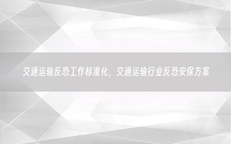交通运输反恐工作标准化，交通运输行业反恐安保方案