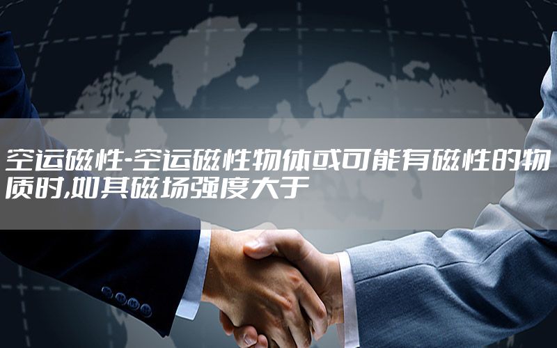 空运磁性-空运磁性物体或可能有磁性的物质时,如其磁场强度大于