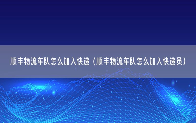 顺丰物流车队怎么加入快递（顺丰物流车队怎么加入快递员）