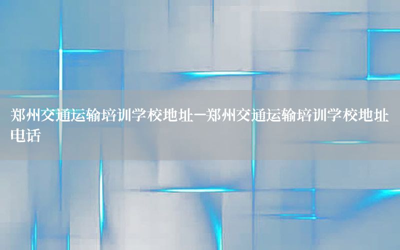 郑州交通运输培训学校地址-郑州交通运输培训学校地址电话