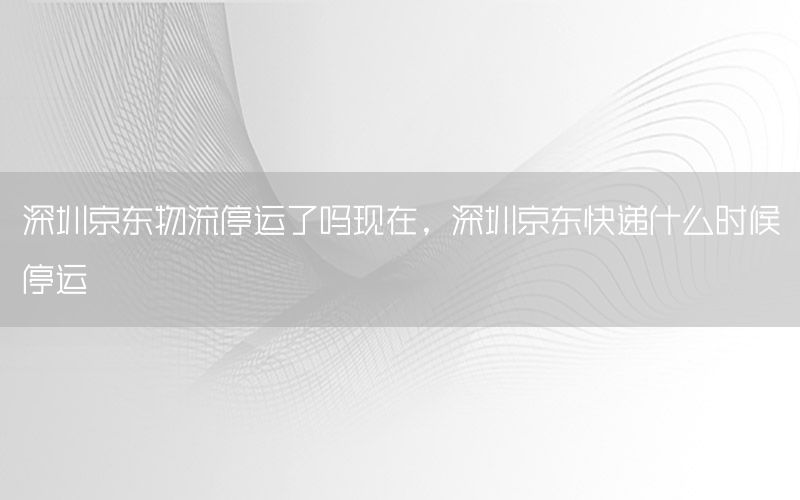 深圳京东物流停运了吗现在，深圳京东快递什么时候停运