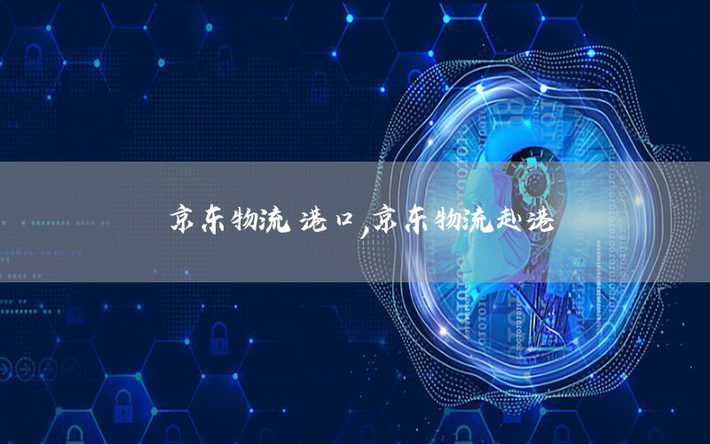 京东物流 港口，京东物流赴港
