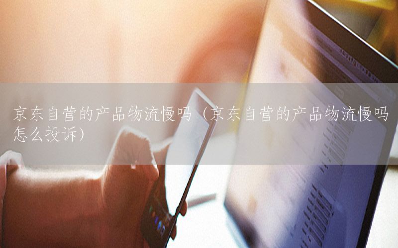 京东自营的产品物流慢吗（京东自营的产品物流慢吗怎么投诉）
