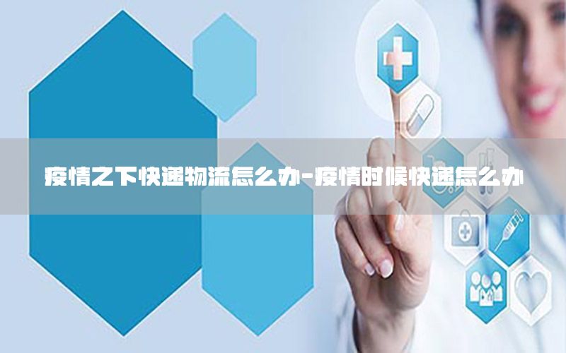 疫情之下快递物流怎么办-疫情时候快递怎么办