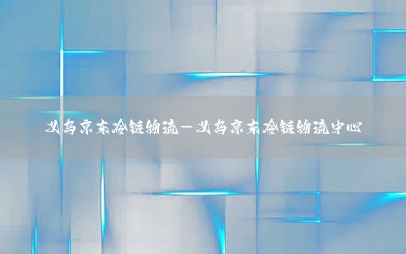 义乌京东冷链物流-义乌京东冷链物流中心