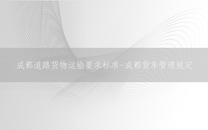 成都道路货物运输要求标准-成都货车管理规定