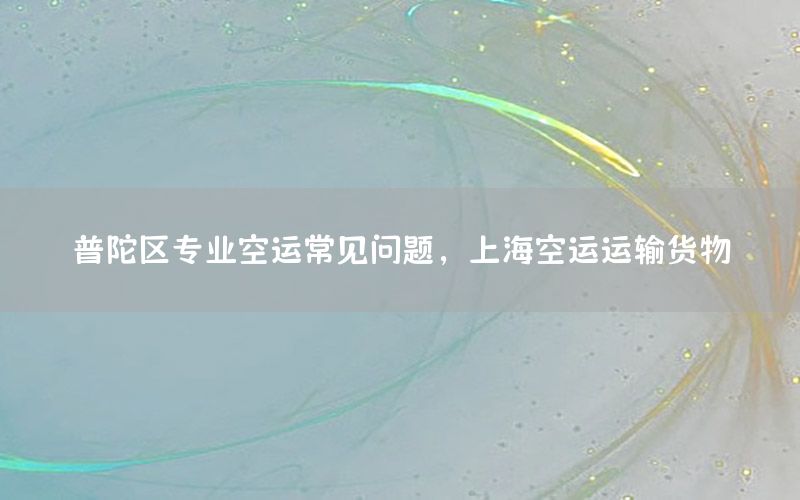 普陀区专业空运常见问题，上海空运运输货物