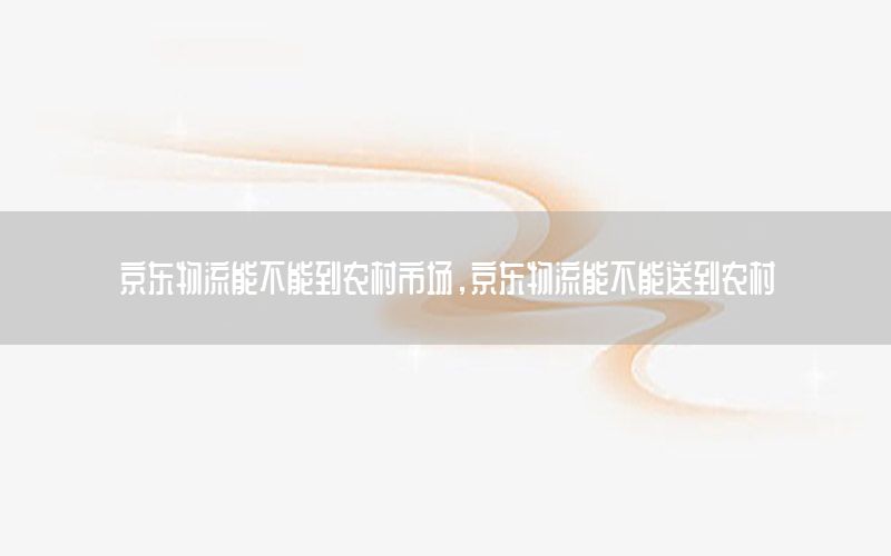 京东物流能不能到农村市场，京东物流能不能送到农村