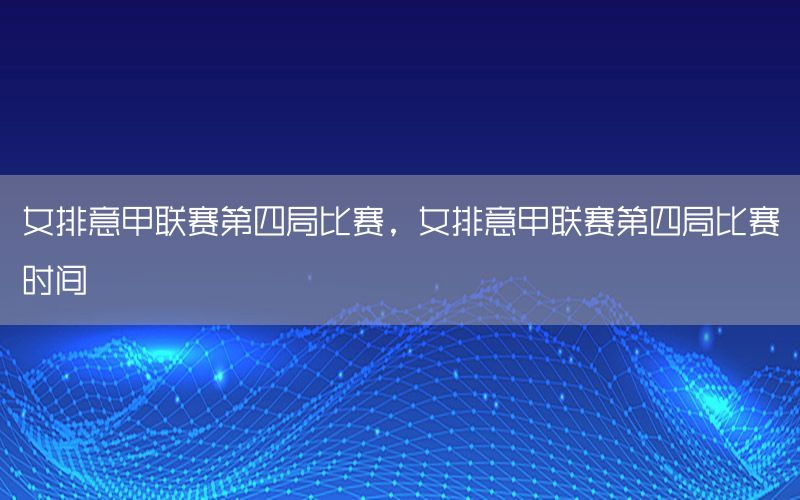 女排意甲联赛第四局比赛，女排意甲联赛第四局比赛时间