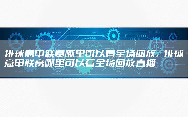 排球意甲联赛哪里可以看全场回放，排球意甲联赛哪里可以看全场回放直播