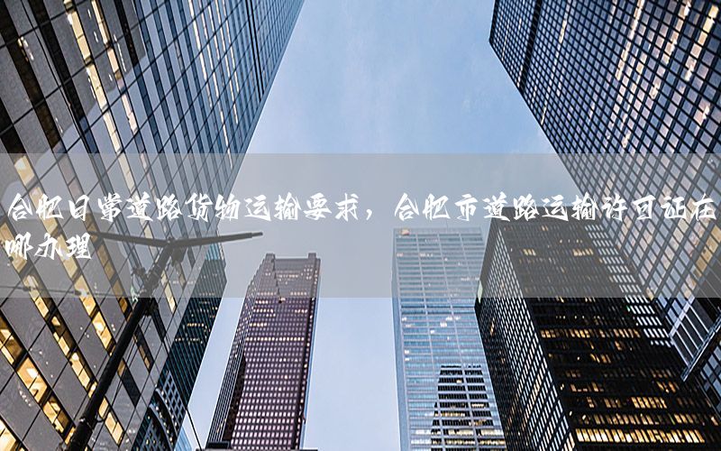 合肥日常道路货物运输要求，合肥市道路运输许可证在哪办理