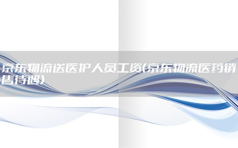 京东物流送医护人员工资（京东物流医药销售待遇）