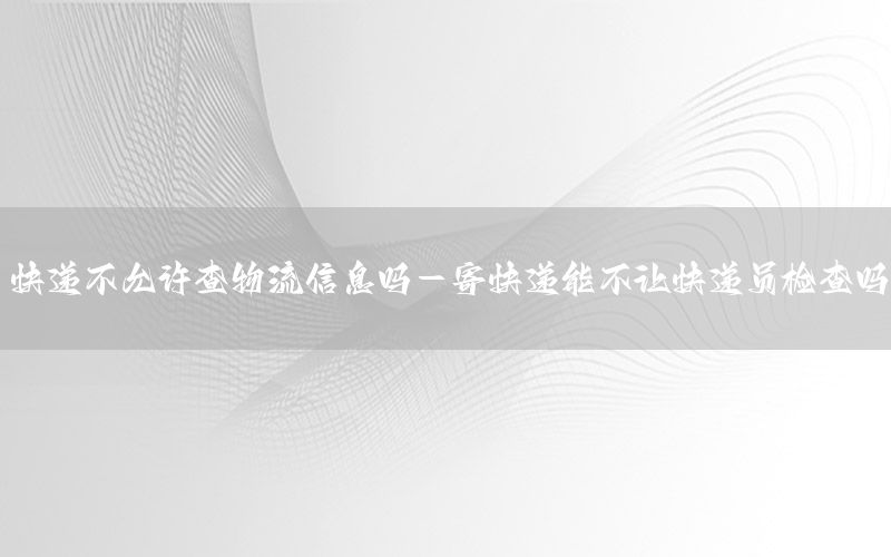 快递不允许查物流信息吗-寄快递能不让快递员检查吗
