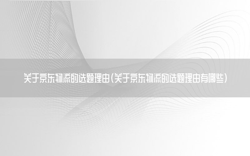 关于京东物流的选题理由（关于京东物流的选题理由有哪些）
