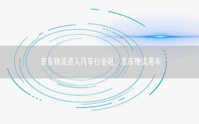 京东物流进入汽车行业吗，京东物流用车
