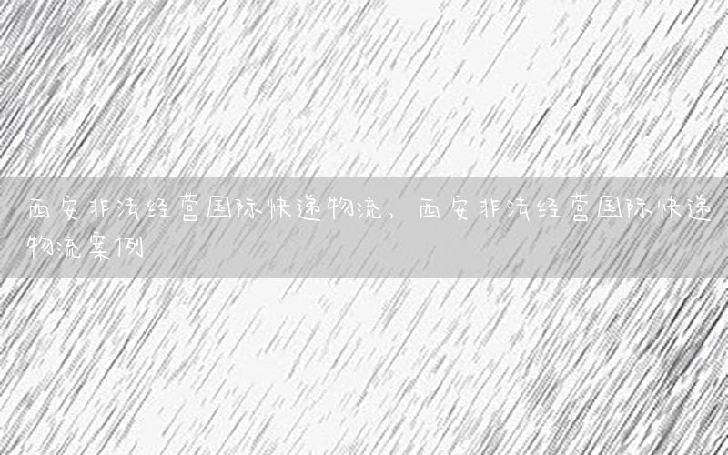 西安非法经营国际快递物流，西安非法经营国际快递物流案例