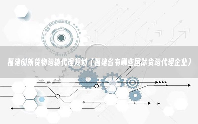 福建创新货物运输代理规划（福建省有哪些国际货运代理企业）