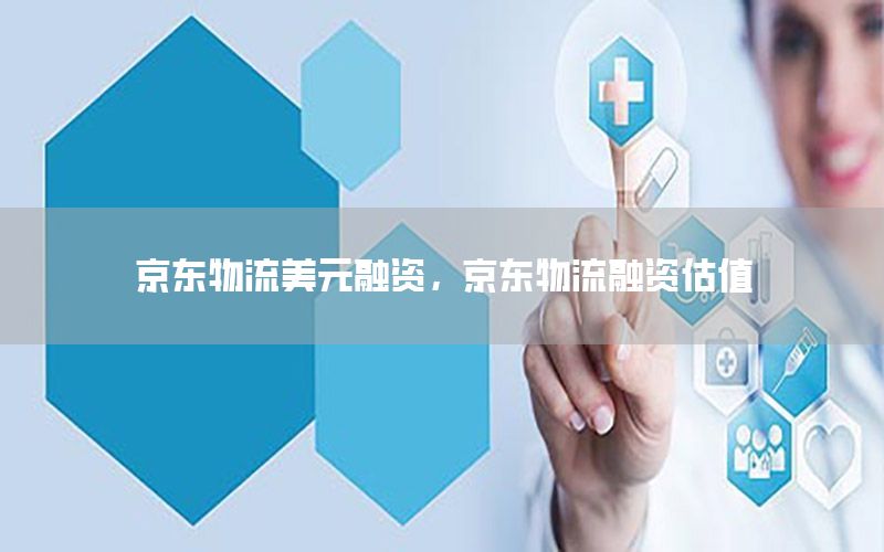 京东物流美元融资，京东物流融资估值