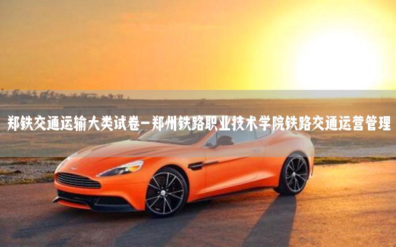 郑铁交通运输大类试卷-郑州铁路职业技术学院铁路交通运营管理