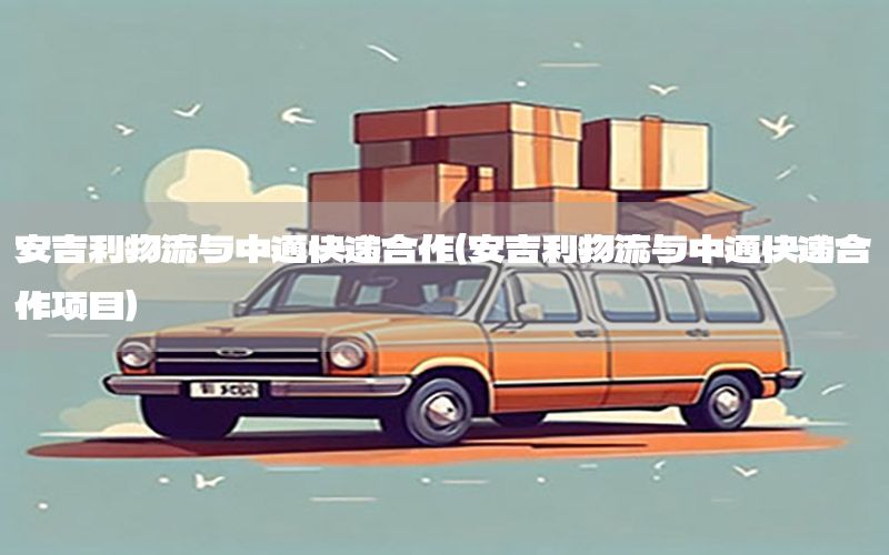 安吉利物流与中通快递合作（安吉利物流与中通快递合作项目）
