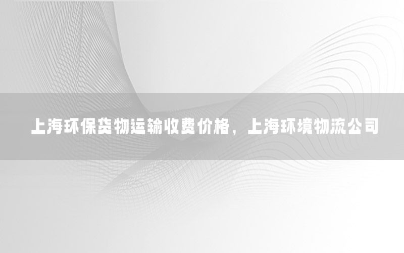 上海环保货物运输收费价格，上海环境物流公司
