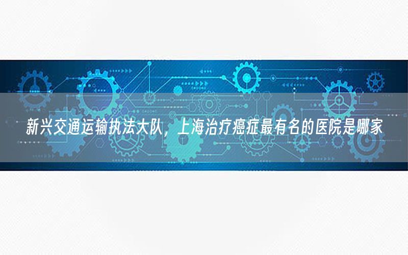 新兴交通运输执法大队，上海治疗癌症最有名的医院是哪家